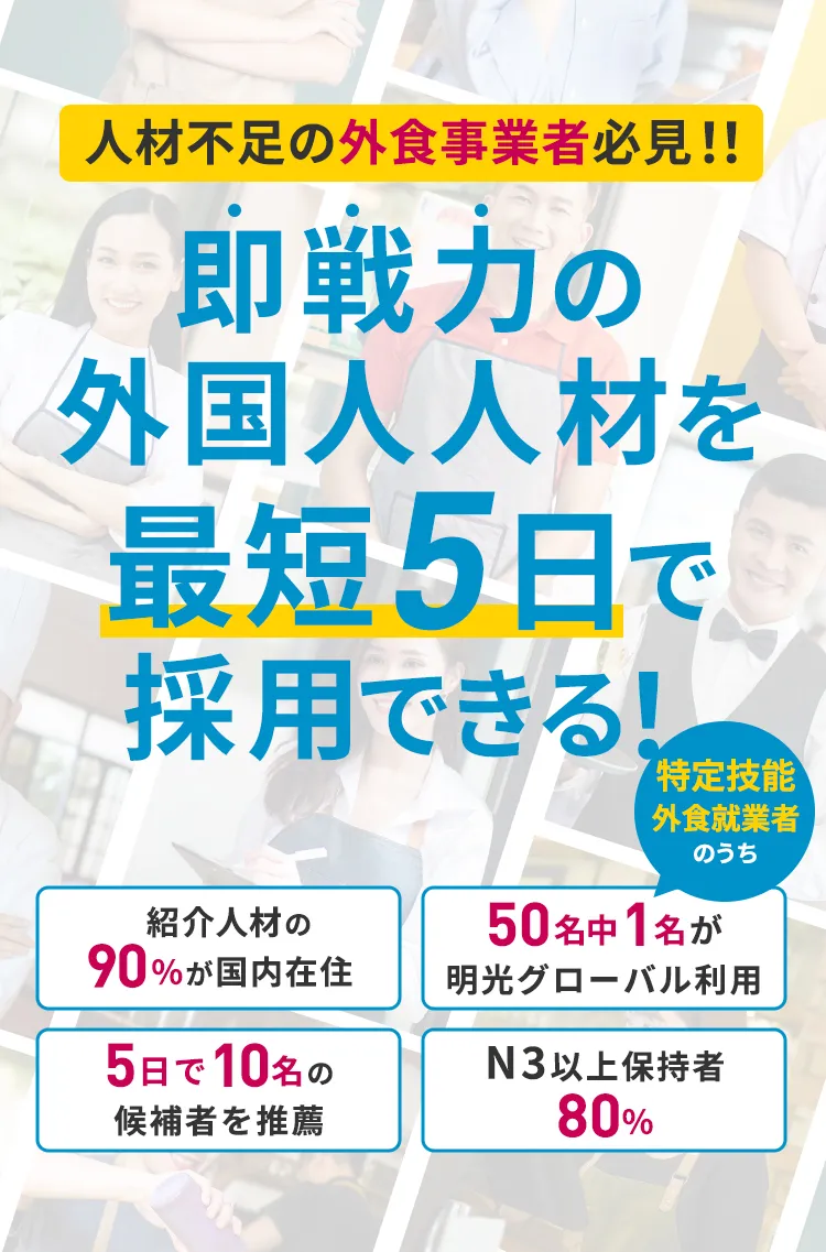 人材不足の外食事業者必見！！即戦力の外国人を最短5日で採用！紹介人材の90%が国内在住。N3以上保持者80%。5日で10名の候補者を推薦。50名中1名が明光グローバル利用